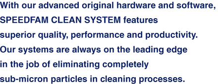 With our advanced original hardware and software, SPEEDFAM CLEAN SYSTEM features superior quality, performance and productivity. Our systems are always on the leading edge in the job of eliminating completely sub-micron particles in cleaning processes.