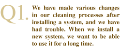 Q1. We have made various changes in our cleaning processes after installing a system, and we have had trouble. When we install a new system, we want to be able to use it for a long time.