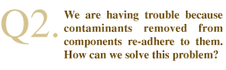 Q2. We are having trouble because contaminants removed from components re-adhere to them. How can we solve this problem?