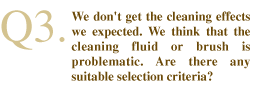 Q3. We don't get the cleaning effects we expected. We think that the cleaning fluid or brush is problematic. Are there any suitable selection criteria?