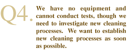 Q4. We have no equipment and cannot conduct tests, though we need to investigate new cleaning processes.  We want to establish new cleaning processes as soon as possible.