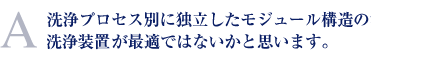 洗浄プロセス別に独立したモジュール構造の洗浄装置が最適ではないかと思います。