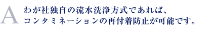 わが社独自の流水洗浄方式であれば、コンタミネーションの再付着防止が可能です。