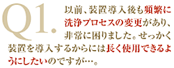 Q1：以前、装置導入後も頻繁に洗浄プロセスの変更があり、非常に困りました。せっかく装置を導入するからには長く使用できるようにしたいのですが…。